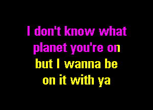 I don't know what
planet you're on

but I wanna be
on it with ya