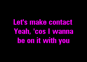 Let's make contact

Yeah, 'cos I wanna
be on it with you