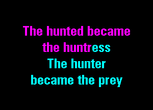The hunted became
the huntress

The hunter
became the preyr