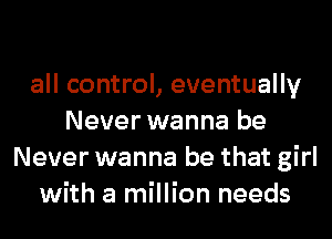 all control, eventually
Never wanna be
Never wanna be that girl
with a million needs