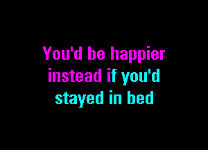 You'd be happier

instead if you'd
stayed in bed