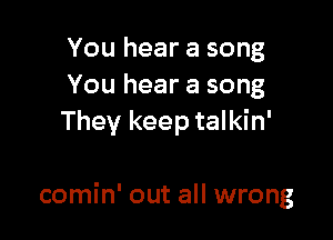 You hear a song
You hear a song
They keep talkin'

comin' out all wrong