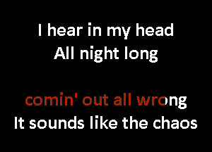 I hear in my head
All night long

comin' out all wrong
It sounds like the chaos