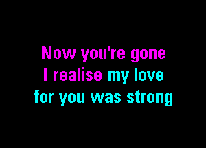 Now you're gone

I realise my love
for you was strong