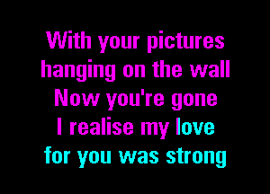 With your pictures
hanging on the wall
Now you're gone
I realise my love

for you was strong I