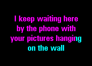 I keep waiting here
by the phone with

your pictures hanging
on the wall