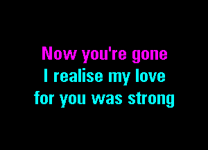 Now you're gone

I realise my love
for you was strong