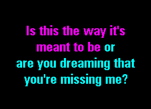 Is this the way it's
meant to be or

are you dreaming that
you're missing me?