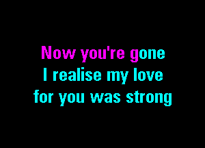 Now you're gone

I realise my love
for you was strong