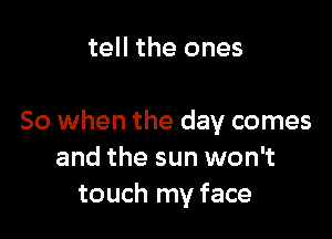 tell the ones

So when the day comes
and the sun won't
touch my face