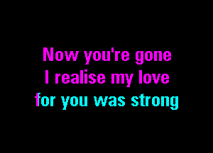 Now you're gone

I realise my love
for you was strong