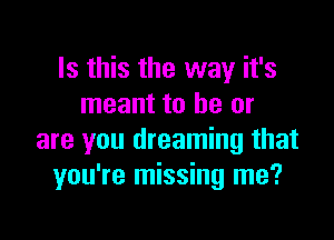 Is this the way it's
meant to be or

are you dreaming that
you're missing me?