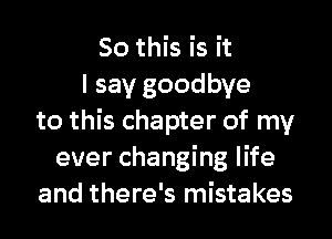 So this is it
I say goodbye
to this chapter of my
ever changing life
and there's mistakes