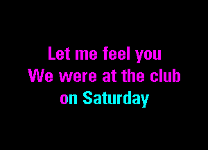 Let me feel you

We were at the club
on Saturday