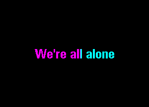 We're all alone