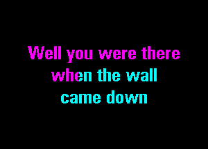 Well you were there

when the wall
came down