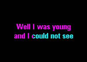 Well I was young

and I could not see