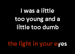 I was a little
too young and a
little too dumb

the light in your eyes