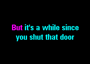 But it's a while since

you shut that door