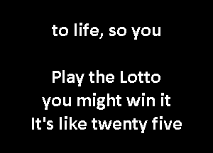 to life, so you

Play the Lotto
you might win it
It's like twenty five