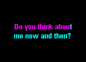 Do you think about

me now and then?