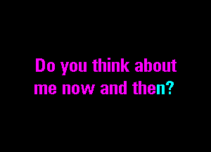 Do you think about

me now and then?