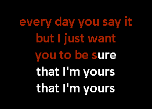 every day you say it
but I just want

you to be sure
that I'm yours
that I'm yours
