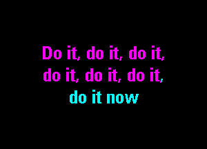 Do it, do it, do it,

do it, do it, do it,
do it now