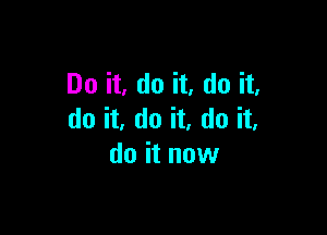 Do it, do it, do it,

do it, do it, do it,
do it now