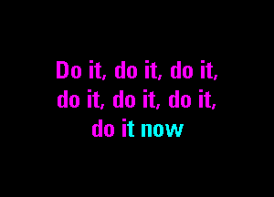 Do it, do it, do it,

do it, do it, do it,
do it now