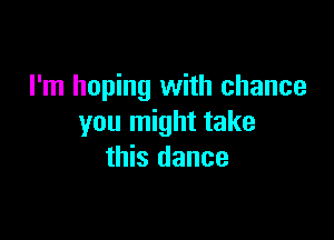 I'm hoping with chance

you might take
this dance