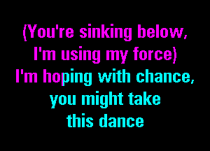 (You're sinking below,
I'm using my force)
I'm hoping with chance,
you might take
this dance