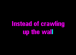 Instead of crawling

up the wall