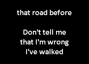 that road before

Don't tell me
that I'm wrong
I've walked