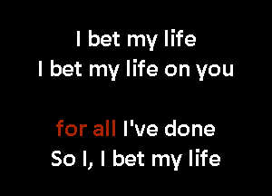 I bet my life
I bet my life on you

for all I've done
So I, I bet my life