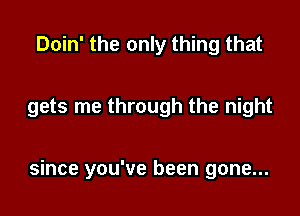 Doin' the only thing that

gets me through the night

since you've been gone...