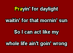 Prayin' for daylight
waitin' for that mornin' sun

So I can act like my

whole life ain't goin' wrong