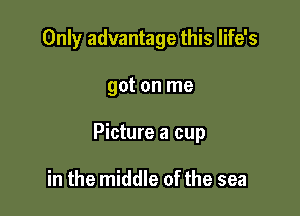 Only advantage this life's

got on me

Picture a cup

in the middle of the sea