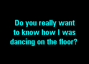 Do you really want

to know how I was
dancing on the floor?