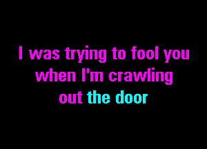 I was trying to fool you

when I'm crawling
out the door