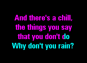 And there's a chill,
the things you say

that you don't do
Why don't you rain?