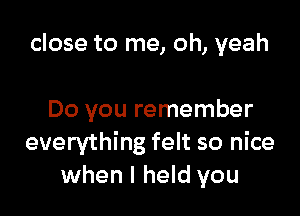 close to me, oh, yeah

Do you remember
everything felt so nice
when I held you