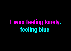 I was feeling lonely,

feeling blue