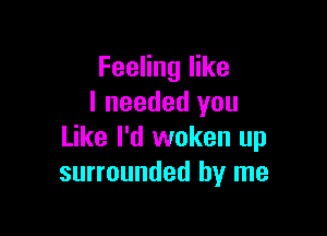 Feeling like
I needed you

Like I'd woken up
surrounded by me