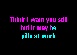 Think I want you still

but it may he
pills at work