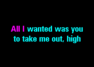 All I wanted was you

to take me out, high