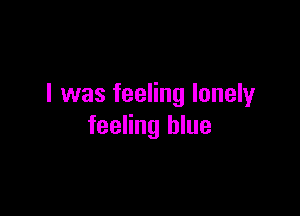 I was feeling lonely

feeling blue