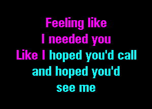 Feeling like
I needed you

Like I hoped you'd call
and hoped you'd
see me