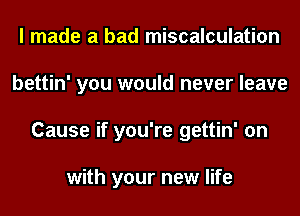 I made a bad miscalculation
bettin' you would never leave
Cause if you're gettin' on

with your new life