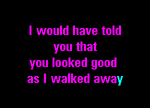 I would have told
you that

you looked good
as I walked away